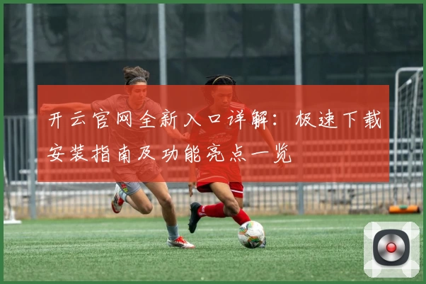 开云官网全新入口详解：极速下载安装指南及功能亮点一览
