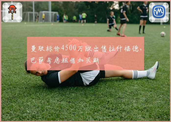 曼联标价4500万欧出售拉什福德，巴萨考虑租借加买断