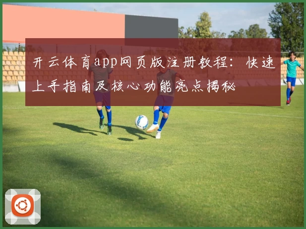 开云体育app网页版注册教程：快速上手指南及核心功能亮点揭秘