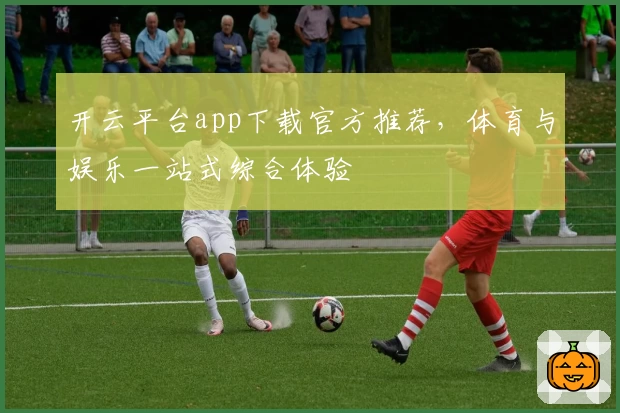 开云平台app下载官方推荐，体育与娱乐一站式综合体验