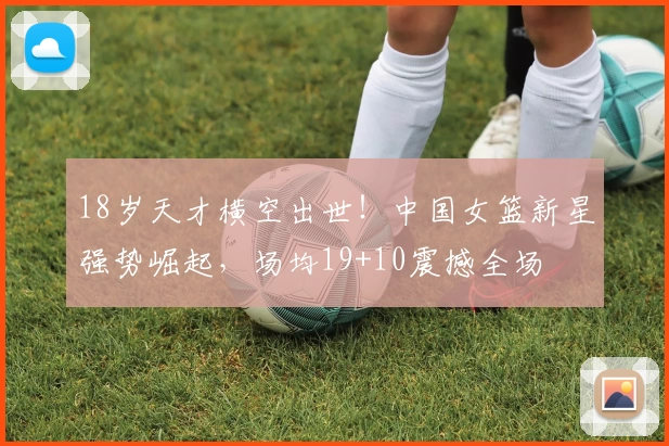 18岁天才横空出世！中国女篮新星强势崛起，场均19+10震撼全场