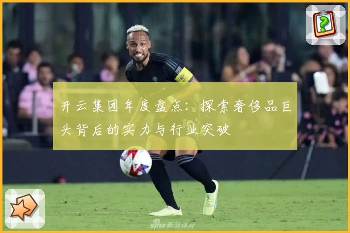 开云集团年度盘点：探索奢侈品巨头背后的实力与行业突破