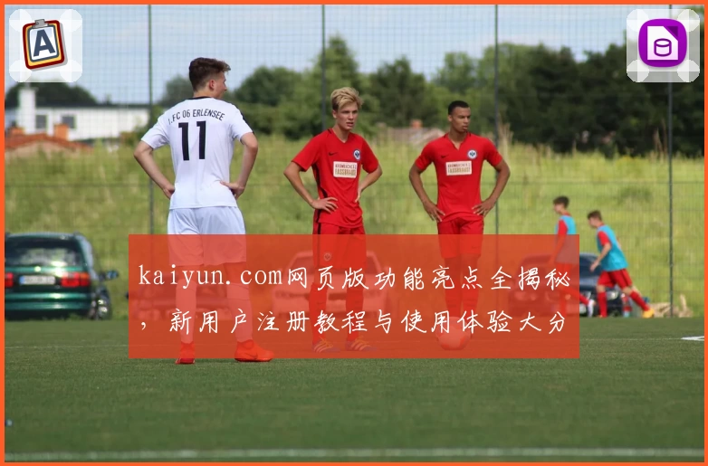 kaiyun.com网页版功能亮点全揭秘，新用户注册教程与使用体验大分享