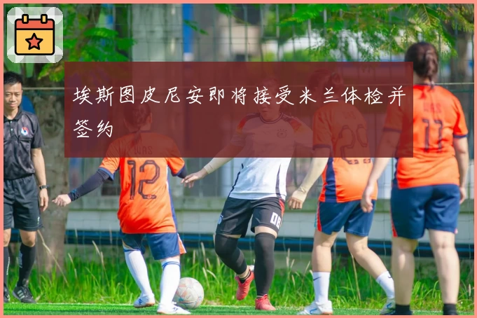 埃斯图皮尼安即将接受米兰体检并签约