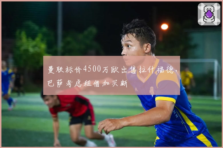 曼联标价4500万欧出售拉什福德,巴萨考虑租借加买断