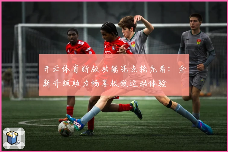 开云体育新版功能亮点抢先看：全新升级助力畅享极致运动体验