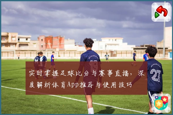 实时掌握足球比分与赛事直播,深度解析体育App推荐与使用技巧
