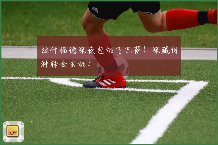 拉什福德深夜包机飞巴萨!深藏何种转会玄机?