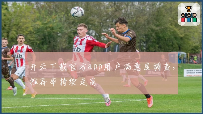 开云下载官方app用户满意度调查，推荐率持续走高