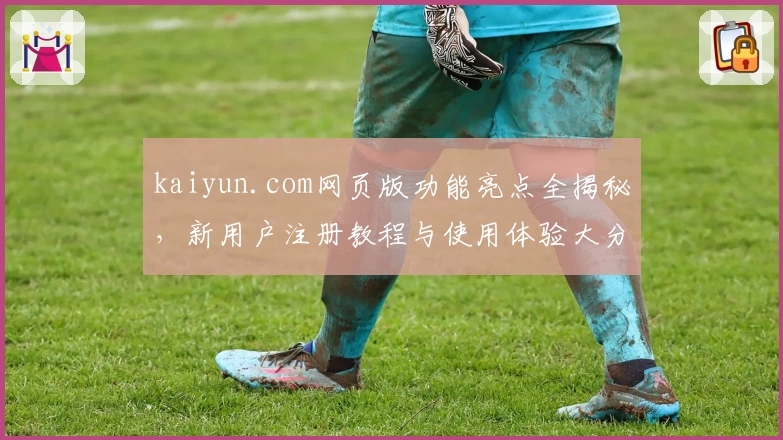 kaiyun.com网页版功能亮点全揭秘，新用户注册教程与使用体验大分享