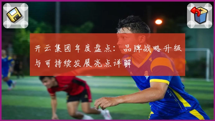 开云集团年度盘点：品牌战略升级与可持续发展亮点详解